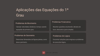 Aplicações das Equações do 1º
Grau
Problemas de Movimento
Calcular velocidade, distância e tempo usando
equações de primeiro grau.
Problemas Financeiros
Resolver questões envolvendo cálculos de
lucro, desconto e juros simples.
Problemas de Geometria
Determinar dimensões de ﬁguras planas, como
área e perímetro.
Problemas de Lógica
Encontrar soluções para enigmas e problemas
de raciocínio lógico.
 