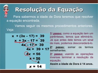 Resolução da Equação Para sabermos a idade de Dora teremos que resolver a equação encontrada.  Vamos seguir os mesmos procedimentos anteriores. Veja:  x  + (3x – 17) =  39 x  + 3x – 17 =  39 x =  56 4  x  = 14  4 x   = 56  1 o  passo:  como a equação tem um parênteses, temos que eliminá-lo. Já que antes dele temos um sinal de mais, podemos desconsiderá-lo. 2 o  passo:  somar   os termos semelhantes. 3 o  passo:   usando as   operações inversas terminar a resolução da equação. 4x – 17 =  39 4x =  39 + 17 Assim a idade de Dora é 14 anos. 