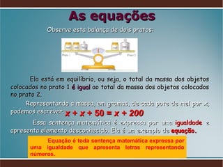 As equações Observe esta balança de dois pratos: Ela está em equilíbrio, ou seja, o total da massa dos objetos colocados no prato 1  é igual  ao total da massa dos objetos colocados no prato 2.  Representando a massa, em gramas, de cada pote de mel por  x , podemos escrever: Essa sentença matemática é expressa por uma  igualdade   e apresenta elemento desconhecido. Ela é um exemplo de  equação. Equação é toda sentença matemática expressa por uma igualdade que apresenta letras representando números.  x  +  x  + 50 =  x + 200 
