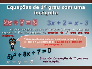 Equações de 1º grau com uma incógnita As duas equações têm uma só incógnita (a letra  x ) apenas com expoente 1. Elas são exemplos de  equações de 1º grau com uma incógnita. Essas não são equações de 1º grau com uma incógnita. Toda equação que pode ser escrita na forma a x  + b = c,  com a ≠ 0, é chamada de  equação do 1 º   grau com uma incógnita:  x . 