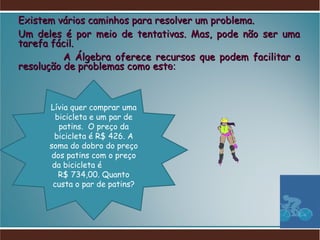 Existem vários caminhos para resolver um problema. Um deles é por meio de tentativas. Mas, pode não ser uma tarefa fácil. A Álgebra oferece recursos que podem facilitar a resolução de problemas como est e: Lívia quer comprar uma bicicleta e um par de patins.  O preço da bicicleta é R$ 426. A soma do dobro do preço dos patins com o preço da bicicleta é  R$ 734,00. Quanto custa o par de patins? 