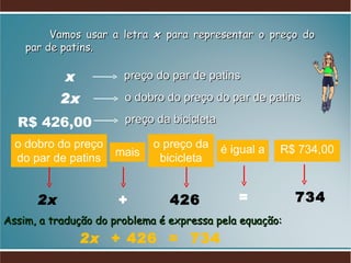 Vamos usar a letra  x   para representar o preço do par de patins.  preço do par de patins o dobro do preço do par de patins preço da bicicleta o dobro do preço do par de patins 2x mais + o preço da bicicleta 426 é igual a = R$ 734,00 734 Assim, a tradução do problema é expressa pela equação:  2x  + 426  =  734 x 2x R$ 426,00 
