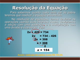 Resolução da Equação Para sabermos quanto custa cada par de patins teremos que resolver a equação encontrada.  Na resolução de equações, vamos desfazer as operações usando suas inversas. Assim, desfazemos a adição com uma subtração e a multiplicação com uma divisão e vice-versa. Veja:  2 x  + 426 = 734 2 x   = 734 – 426  x =  308 2  x  = 154  2 x   = 308  Assim, cada par de patins custa R$ 154,00. 