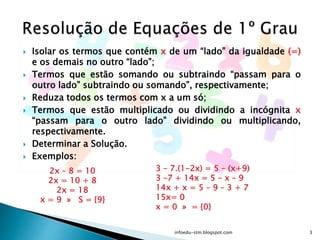  Isolar os termos que contém x de um “lado” da igualdade (=)
e os demais no outro “lado”;
 Termos que estão somando ou subtraindo “passam para o
outro lado” subtraindo ou somando”, respectivamente;
 Reduza todos os termos com x a um só;
 Termos que estão multiplicado ou dividindo a incógnita x
“passam para o outro lado” dividindo ou multiplicando,
respectivamente.
 Determinar a Solução.
 Exemplos:
2x – 8 = 10
2x = 10 + 8
2x = 18
x = 9 » S = {9}
3 – 7.(1-2x) = 5 – (x+9)
3 –7 + 14x = 5 – x – 9
14x + x = 5 – 9 – 3 + 7
15x= 0
x = 0 » = {0}
infoedu-stm.blogspot.com 3
 