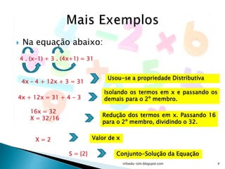  Na equação abaixo:
4 . (x-1) + 3 . (4x+1) = 31
4x – 4 + 12x + 3 = 31
Usou-se a propriedade Distributiva
Isolando os termos em x e passando os
demais para o 2º membro.4x + 12x = 31 + 4 - 3
16x = 32
X = 32/16
X = 2
Redução dos termos em x. Passando 16
para o 2º membro, dividindo o 32.
Valor de x
S = {2} Conjunto-Solução da Equação
infoedu-stm.blogspot.com 4
 