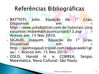  BATTISTI, Julio. Equação do 1º Grau.
Disponível em: <
http://www.juliobattisti.com.br/tutoriais/jorg
easantos/matematicaconcursos013.asp >
Acesso em: 15 Nov 2010.
 SIGAUD, Joaquim. Equação do 1º Grau.
Disponível em: <
http://quimsigaud.tripod.com/equacaodo1gr
au/ > Acesso em: 15 Nov 2010.
 ZOLD, Harold H. e CORREA, Sergio.
Matemática. Nova Cultural: São Paulo.
infoedu-stm.blogspot.com 8
 
