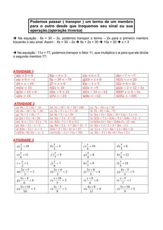 Podemos passar ( transpor ) um termo de um membro
para o outro desde que troquemos seu sinal ou sua
operação.(operação inversa)
 Na equação : 8x = 30 – 2x, podemos transpor o termo – 2x para o primeiro membro
trocando o seu sinal. Assim : 8x = 30 – 2x  8x + 2x = 30  10x = 30  x = 3
 Na equação : 11x = 77, podemos transpor o fator 11, que multiplica o x para que ele divida
o segundo membro 77:
ATIVIDADE 1
a)𝑥 + 5 = 8 b)𝑥 − 4 = 3 c)𝑥 + 6 = 5 d)𝑥 − 7 = −7
e)𝑥 + 9 = −1 f)𝑥 − 39 = −79 g)10 = 𝑥 + 8 h)15 = 𝑥 + 20
i)4 = 𝑥 − 10 j)7 = 𝑥 + 8 k)𝑥 − 1 = 5 l)2𝑥 + 4 = 16
m)3𝑥 = 15 n)2𝑥 = 10 o)3𝑥 = −9 p)2𝑥 − 2 = 12 − 5𝑥
q)3𝑥 − 13 = 8 r)4𝑥 − 9 = 23 s)7𝑥 − 33 = −12 t)33+ 𝑥 = 5 − 3𝑥
u)2𝑥 = 14 v)7𝑥 = −21 w)4𝑥 = −12 x)35𝑥 = −105
ATIVIDADE 2
a) 9x – 2 = 4x + 18 b) 2x – 10 + 7x + 10 = 180 c) 7y – 10 = y + 50
d) 4x – 18 + 3x = 10 e) 2x + 5 + x + 7 = 18 f) 5x – 91 = 4x – 77
g) 7x + 1 = 5x – 7 h) 4x + 5 = x + 20 i) 3(x + 1) + 2(2x – 3) = 5 (x – 1 ) + 8
j) 2(x + 5 ) – 4 = 26 k) 3(x + 3 ) – 5 = 22 l) 2(2x + 7 ) + 3(3x – 5 ) = 3(4x – 5 ) – 1
m) 3( x + 2 ) = 2 ( x – 7) n) 4(2x –1 ) = 3( x+2 ) o) 4(2m-1) + 3m = 2(4m-1) – (2 –m)
p) 3(x + 3 ) - 1 = 2 q) 3(x + 2 ) – 1 = 2(x + 3) – 7 r) 3(x + 1 ) + 2 = 5 + 2(x - 1 )
s) 3(2x – 3 ) + x = 5 t)3x + 5 + 2x + 6= x + 27 u) 2 ( x – 1 ) + 3(x + 1 ) = 4(x + 2)
v)3(3x +8) -5x = x - 3 w) 5 (2x – 1 ) = 3 (x + 10) x) 2(x – 3 ) + 8x +4 = 5 (x + 2 )
ATIVIDADE 3
18
2
) 
x
a 5
3
) 
x
b 10
4
) 
x
c 8
5
) 
x
d
11
6
) 
x
e 9
7
) 
x
f 8
8
) 
x
g 12
9
) 
x
h
1
2

x
i 7
6
) 
x
j 8
7
) 
x
k 18
5
) 
x
l
3
3
52
) 
x
m 2
5
43
) 
x
n 4
5
83
) 
x
o 5
3
54
) 
x
p
6
6
45
) 
x
q 5
5
18
) 
x
r 6
4
8
) 
x
s 1
7
5
) 
x
t
3
10
142
) 
x
u 3
8
33
) 
x
v 4
11
84
) 
x
w 5
9
105
) 
x
x
 