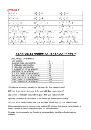ATIVIDADE 4
5
32
) 
xx
a 7
34
) 
xx
b 7
52
) 
xx
c
8
35
) 
xx
d 4
62
) 
xx
e 7
68
) 
xx
f
13
432
) 
xxx
g 2
2
1
4
1
) 


 xx
h 2
5
3
4
2
) 


 xx
i
3
6
1
4
3
) 


 xx
j 4
2
2
5
8
) 


 xx
k 6
7
8
3
6
) 


 xx
l
9
9
)12(3
3
)1(2
) 


 xx
m 14
3
)6(2
2
)22(2
) 


 xx
n 9
7
)12(2
14
)4(3
) 


 xx
o
5
5
2
3
3
2
)




 xxx
p 8
5
7
4
5
3
9
) 




 vvv
q
20
21
5
3
4
1
)
yyy
r





0
7
165
4
93
) 


 xx
s 3
5
6
3
2
6
5
) 




 ppp
t
6
26
4
32
3
14
)
xxx
u





PROBLEMAS SOBRE EQUAÇÃO DO 1º GRAU
LINGUAGUEM MATEMATICA
UM NÚMERO X
SUCESSIVO DE UM NÚMERO X + 1
O DOBRO DE UM NÚMERO 2X
O TRIPLO DE UM NÚMERO 3X
O QUADRÚPLO DE UM NÚMERO 4X
A METADE DE UM NÚMERO X/2
A TERÇA PARTE DE UM NÚMERO X/3
A QUARTA PARTE DE UM NÚMERO X/4
DOIS TERÇOS DE UM NÚMERO 2X/3
TRES QUARTOS DE UM NÚMERO 3X/4
DOIS QUINTOS DE UM NÚMERO 2X/5
1)O dobro de um número somado com 5 é igual a 91. Qual é esse número?
2)O triplo de um número diminuído de 4 é igual a 23.Qual é esse número?
3)O número somado com o seu dobro é igual a 150. Qual é esse número?
4) Qual é o número que adicionado a 28 é o mesmo que 3 vezes esse número?
5)O triplo de um número, menos 10 é igual ao próprio número mais 70. Qual é esse número ?
6) Num estacionamento há carros e motos, totalizam 85 veículos. O número de carros é igual a 4
vezes o número de motos. Quantas motos há no estacionamento ?
7)Lucia é 5 anos mais velha que Claudia. A soma das idades dão 43anos.Qual a idade de
Claudia?
 