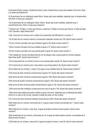 8) Quando Pedro nasceu, Guilherme tinha 3 anos. Atualmente a soma das idades é 23 anos. Qual
é a idade de Guilherme?
9) O perímetro de um retângulo mede 92cm. Quais são suas medidas, sabendo que o comprimento
tem 8cm a mais que a largura?
10) O perímetro de um retângulo mede 100cm. Quais são suas medidas, sabendo que o
comprimento tem 10cm a mais que a largura?
11)Cezar tem 15 lápis a mais que Osmar e José tem 12 lápis a menos que Osmar. O total de lápis
é 63. Quantos lápis Osmar tem?
12)A soma de um número com o dobro do consecutivo dá 206.Qual é o número ?
13) O triplo de um número menos o consecutivo daquele número dá 139. Qual é esse número?
14) Um número somado com sua metade é igual a 45. Qual é esse número ?
15)Um número somado com sua metade é igual a 15. Qual é esse número ?
16) Um número somado com sua quarta parte é igual 20. Qual é esse número ?
17)A metade do número de figurinhas de um envelope mais a terça parte do número dessas
figurinhas dá 60. Qual é esse número ?
18) A terça parte de um número menos a sua quinta parte resulta 16. Qual é esse número?
19) A soma de um número com o seu dobro e sua terça parte é 30. Qual é esse número?
20) O dobro de um número , menos 10 é igual a sua metade mais 35. Qual é esse número?
21)A soma de dois números consecutivos é igual a 37. Quais são esses números?
22)A soma de três números consecutivos é igual a 189. Quais são esses números?
23)A soma de quatro números consecutivos é igual a 102. Quais são esses números?
24)A soma de três números pares consecutivos é igual a 132. Quais são esses números?
25)A soma de três múltiplos consecutivos de cinco é igual a 135. Quais são esses números?
26)A soma das idades de quatro irmãos é igual a 54 anos. Sabendo que a diferença de idade
entre um e outro é de 3 anos, calcular a idade de cada um dos irmãos.
27) A soma de dois números impares consecutivos é 264. Quais são esses números?
28)O dobro de um número, diminuído de 4, é igual a esse número aumentado de 1. Qual é esse
número?
29)O triplo de um número, mais dois, é igual ao próprio número menos quatro. Qual é esse
número?
30)O quádruplo de um número, diminuído de 10, é igual ao dobro desse número, aumentado de 2.
Qual é esse número?
31)O triplo de um número, menos 25, é igual ao próprio número, mais 55. Qual é esse número?
 