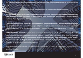 As TENDÊNCIAS são definidas como mudanças e alterações com capacıdade de ınfluencıar as dınâmıcas dos
negócıos e o comportamento dos consumıdores.
São agrupadas em três grandes grupos, de acordo com o impacto temporal:
MEGA TENDÊNCIAS: movimentos e mudanças em termos sociais, econômicos, políticos e tecnológicos, que
se manifestam de forma consistente na realidade atual e que influenciarão decisivamente o futuro – impacto
de Longo Prazo, tipicamente décadas.
TENDÊNCIAS COMPORTAMENTAIS (ou HUMANAS): processos de mudança, que resultam da observação
do comportamento dos consumidores e que origina a criação e o desenvolvimento de novas ideias: de
negócio, de produto ou serviço, de marca ou de ação – impacto de médio prazo, tipicamente 3 a 5 anos.
TENDÊNCIAS DE NEGÓCIO: mudanças no mercado resultantes da atuação dos players, do comportamento
dos consumidores e das realidades económicas, políticas e sociais que influenciam a forma como as empresas
tomam decisões seus negócios, considerando áreas de atuação e apostas estratégicas para o futuro. Devem-
se referir ao Setor de Negócio onde a empresa atua e selecionar as mais relevantes para a empresa –
impactos de curto-prazo, tipicamente 1 a 2 anos.
Seguidamente se apresentam as várias Tendências consideradas na análise de Futuro e seus impactos para as
próximas décadas.
 