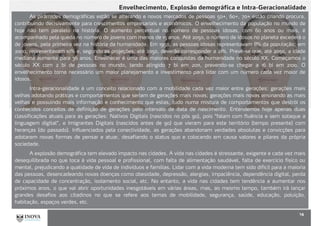 Envelhecimento, Explosão demográfica e Intra-Geracionalidade
14
As pirâmides demográficas estão se alterando e novos mercados de pessoas 50+, 60+, 70+ estão criando procura,
contribuindo decisivamente para crescimentos empresariais e econômicos. O envelhecimento da população no mundo de
hoje não tem paralelo na história. O aumento percentual no número de pessoas idosas, com 60 anos ou mais, é
acompanhado pela queda no número de jovens com menos de 15 anos. Até 2050, o número de idosos no planeta excederá o
de jovens, pela primeira vez na história da humanidade. Em 1950, as pessoas idosas representavam 8% da população; em
2000, representavam 10% e, segundo as projeções, até 2050, deverão corresponder a 21%. Prevê-se que, até 2050, a idade
mediana aumente para 36 anos. Envelhecer é uma das maiores conquistas da humanidade no século XX. Começamos o
século XX com 2 bi de pessoas no mundo, tendo atingido 7 bi em 2011, prevendo-se chegar a 16 bi em 2100. O
envelhecimento torna necessário um maior planejamento e investimento para lidar com um número cada vez maior de
idosos,
Intra-geracionalidade é um conceito relacionado com a mobilidade cada vez maior entre gerações: gerações mais
velhas adotando práticas e comportamentos que seriam de gerações mais novas; gerações mais novas ensinando as mais
velhas e possuindo mais informação e conhecimento que estas, tudo numa mistura de comportamentos que destrói os
conhecidos conceitos de definição de gerações pelo intervalo de data de nascimento. Entendemos hoje apenas duas
classificações atuais para as gerações: Nativos Digitais (nascidos no pós 90), pois “falam com fluência e sem sotaque a
linguagem digital”, e Imigrantes Digitais (nascidos antes de 90) que vieram para este território (tempo presente) com
heranças (do passado). Influenciados pela conectividade, as gerações abandonam verdades absolutas e convicções para
adotarem novas formas de pensar e atuar, desafiando o status quo e colocando em causa valores e pilares da própria
sociedade.
A explosão demográfica tem elevado impacto nas cidades. A vida nas cidades é stressante, exigente e cada vez mais
desequilibrada no que toca à vida pessoal e profissional, com falta de alimentação saudável, falta de exercício físico ou
mental, prejudicando a qualidade de vida de indivíduos e famílias. Lidar com a vida moderna tem sido difícil para a maioria
das pessoas, desencadeando novas doenças como obesidade, depressão, alergias, impaciência, dependência digital, perda
de capacidade de concentração, isolamento social, etc. No entanto, a vida nas cidades tem tendência a aumentar nos
próximos anos, o que vai abrir oportunidades inesgotáveis em várias áreas, mas, ao mesmo tempo, também irá lançar
grandes desafios aos citadinos no que se refere aos temas de mobilidade, segurança, saúde, educação, poluição,
habitação, espaços verdes, etc.
 