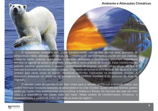 Ambiente e Alterações Climáticas
15
O ecossistema ambiental tem vivido transformações radicais nos últimos anos (aumento de
temperatura média, alterações climáticas, etc.) influenciando decisivamente o mundo em que vivemos.
Economia verde, práticas sustentáveis e energias renováveis e alternativas, assumem importância
decisiva na agenda de países e empresas, obrigando a novas práticas de atuação. Estas transformações
poderão danificar gravemente o planeta, possibilitando fenômenos naturais catastróficos, de que é
exemplo a escassez do recurso básico, a água. O aumento da temperatura e do nível das águas é já uma
ameaça para várias zonas do mundo, denotando profundas implicações na estabilidade mundial. A
destruição ambiental irá refletir-se na emergência de conflitos mundiais e no aumento do nível de
migração.
O elevado custo do petróleo é um fator chave para a redução do trânsito e emissão tóxica, que
poderá estimular inovações baseadas na adversidade e na crise mundial. Quase 70% das reservas globais
estão nas nações mais desenvolvidas como a China, a Arábia e a Rússia. Os recursos são cada vez mais
raros e a dependência dos países cada vez maior. Neste cenário de transformações climáticas, a
sustentabilidade é palavra de ordem em todas as áreas de negócio.
 