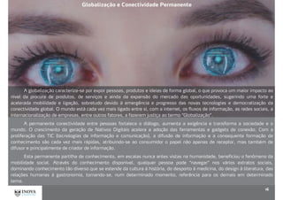 16
A globalização caracteriza-se por expor pessoas, produtos e ideias de forma global, o que provoca um maior impacto ao
nível da procura de produtos, de serviços e ainda da expansão do mercado das oportunidades, sugerindo uma forte e
acelerada mobilidade e ligação, sobretudo devido à emergência e progresso das novas tecnologias e democratização da
conectividade global. O mundo está cada vez mais ligado entre si, com a internet, os fluxos de informação, as redes sociais, a
internacionalização de empresas, entre outros fatores, a fazerem justiça ao termo “Globalização”.
A permanente conectividade entre pessoas fortalece o diálogo, aumenta a exigência e transforma a sociedade e o
mundo. O crescimento da geração de Nativos Digitais acelera a adoção das ferramentas e gadgets de conexão. Com a
proliferação das TIC (tecnologias de informação e comunicação), a difusão de informação e a consequente formação de
conhecimento são cada vez mais rápidas, atribuindo-se ao consumidor o papel não apenas de receptor, mas também de
difusor e principalmente de criador de informação.
Esta permanente partilha de conhecimento, em escalas nunca antes vistas na humanidade, beneficiou o fenômeno da
mobilidade social. Através do conhecimento disponível, qualquer pessoa pode “navegar” nos vários extratos sociais,
dominando conhecimento tão diverso que se estende da cultura à história, do desporto à medicina, do design à literatura, das
relações humanas à gastronomia, tornando-se, num determinado momento, referência para os demais em determinado
tema.
Globalização e Conectividade Permanente
 