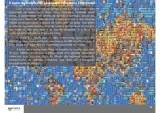 O poder da mudança do Leste e das Economias Emergentes
14
Com a crise econômica na Europa e nos EUA e o crescimento
sustentado de países como China, Índia, Indonésia, Tailândia, entre
outros, a concentração dos centros de decisão e operação, devida aos
custos mais baixos de mão-de-obra e matéria-prima e aos maiores
índices de produtividade, acontece do “outro lado” do globo. Isso altera
os centros de poder globais, atuando sobre a performance do mundo,
dos negócios, das empresas e da própria sociedade. E a força da
mudança está centrada na China e na Índia.
A China é a nação com o maior crescimento econômico dos
últimos 25 anos, com a média do crescimento do PIB em 10% por ano. A
Índia ocupa o 10ª lugar na lista de maiores economias do mundo
A Índia conta com a maior força de trabalho do mundo, com mais
de 513,6 milhões de pessoas e possui ainda uma elevada capacidade
intelectual (p.e. 20% dos Phd,s do Mundo são Indianos) produzindo
conhecimento de elevada relevância nas área da investigação
principalmente tecnológica.
 