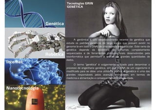 Tecnologias GRIN
GENÉTICA
Genética
Robótica
Internet
Nanotecnologia
A genômica é um desenvolvimento recente da genética que
estuda os padrões genéticos de larga escala que possam existir no
genoma (e em todo o DNA) de uma espécie em particular. Este ramo da
genética depende da existência de genomas completamente
sequenciados e de ferramentas computacionais desenvolvidas pela
bioinformática que permitam a análise de grandes quantidades de
dados.
O termo "genética" é vulgarmente utilizado para denominar o
processo de engenharia genética, em que o DNA de um organismo é
modificado para se obter uma utilidade prática. A genética é uma das
grandes responsáveis pelos avanços assinaláveis em termos de
medicina e alimentação e consequentemente longevidade.
 