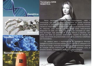 Tecnologias GRIN
ROBÓTICA
Genética
Robótica
Internet
Nanotecnologia
Ramo tecnológico que engloba computadores, robôs e
computação, que trata de sistemas compostos por partes mecânicas
automáticas e controladas por circuitos integrados, tornando sistemas
mecânicos motorizados, controlados manualmente ou automaticamente.
As máquinas, pode dizer-se que são vivas, sendo habitualmente
designadas de robôs. Em breve, tudo poderá ser controlado por robôs.
Esta tecnologia, hoje adaptada por muitas fábricas e indústrias, tem
gerido com êxito as questões levantadas a respeito da redução de
custos, do aumento de produtividade e dos vários problemas trabalhistas
com funcionários.
Da robótica nasce o movimento de IA (Inteligência Artificial:
inteligência similar à humana exibida por mecanismos ou software) e IoT
(Internet of Things: revolução tecnológica cujo desenvolvimento depende
da inovação técnica dinâmica em campos tão importantes como os
sensores wireless, a inteligência artificial e a nanotecnologia).
 