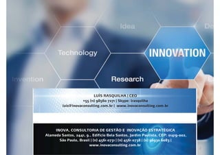 INOVA, CONSULTORIA DE GESTÃO E INOVAÇÃO ESTRATÉGICA
Alameda Santos, 2441, 9., Edifício Bela Santos, Jardim Paulista, CEP: 01419-002,
São Paulo, Brasil | (11) 4561 0731 | (11) 4561 0738 | (11) 96930 6083 |
www.inovaconsulting.com.br
LUÍS RASQUILHA | CEO
+55 (11) 98560 7271 | Skype: lrasquilha
luis@inovaconsulting.com.br | www.inovaconsulting.com.br
 