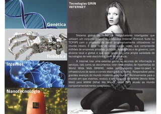 Tecnologias GRIN
INTERNET
Genética
Robótica
Internet
Nanotecnologia
Sistema global de redes de computadores interligadas que
utilizam um conjunto próprio de protocolos (Internet Protocol Suite ou
TCP/IP) com o propósito de servir progressivamente utilizadores no
mundo inteiro. É uma rede de várias outras redes, que compreende
milhões de empresas privadas, públicas, acadêmicas e de governo, com
alcance local e global e que está ligada por uma ampla variedade de
tecnologias de rede electrónica, sem fio e ópticas.
A internet traz uma extensa gama de recursos de informação e
serviços, tais como os documentos inter-relacionados de hipertextos da
World Wide Web (WWW), redes ponto-a-ponto (peer-to-peer) e
infraestrutura de apoio a correio electrónico (e-mails). Responsável pelos
grandes avanços do mundo moderno contribuindo decisivamente para o
mundo em que vivemos, evoluiu o seu conceito de WWW (World Wide
Web) para WWW (What We Want), numa clara alusão ao mundo
comportamentalmente conectado.
 