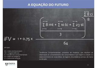 A EQUAÇÃO DO FUTURO
em que:
Ifv = índice de futurevision
mt = megatendências
tc = tendências comportamentais
st = shifts tecnológicos
ci = cultura de inovação
Tendências Comportamentais: processos de mudança, que resultam da
observação do comportamento dos consumidores e que origina a criação e o
desenvolvimento de novas ideias: de negócio, de produto ou serviço, de marca
ou de ação.
∑ 8 mt +
n = 1-4
∑ 10 tc +
n = 1-4
∑ 23 st
n = 1-4
3
∑ 8 ci
n = 1-4
8
iFV =
n = 1-4 n = 1-4 n = 1-4
64
r = 1-4 r = 1-4 r = 1-4
1 + 0,75 x
 