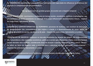 As TENDÊNCIAS são definidas como mudanças e alterações com capacıdade de ınfluencıar as dınâmıcas dos
negócıos e o comportamento dos consumıdores.
São agrupadas em três grandes grupos, de acordo com o impacto temporal:
MEGA TENDÊNCIAS: movimentos e mudanças em termos sociais, econômicos, políticos e tecnológicos, que
se manifestam de forma consistente na realidade atual e que influenciarão decisivamente o futuro – impacto
de Longo Prazo, tipicamente décadas.
TENDÊNCIAS COMPORTAMENTAIS (ou HUMANAS): processos de mudança, que resultam da observação
do comportamento dos consumidores e que origina a criação e o desenvolvimento de novas ideias: de
negócio, de produto ou serviço, de marca ou de ação – impacto de médio prazo, tipicamente 3 a 5 anos.
TENDÊNCIAS DE NEGÓCIO: mudanças no mercado resultantes da atuação dos players, do comportamento
dos consumidores e das realidades económicas, políticas e sociais que influenciam a forma como as empresas
tomam decisões seus negócios, considerando áreas de atuação e apostas estratégicas para o futuro. Devem-
se referir ao Setor de Negócio onde a empresa atua e selecionar as mais relevantes para a empresa –
impactos de curto-prazo, tipicamente 1 a 2 anos.
Seguidamente se apresentam as 10 Tendências Comportamentais consideradas na análise de Futuro.
 