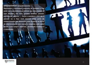 EMPOWERMENT (empoderamento)
Representa o movimento crescente de transferir e dar
poder aos consumidores permitindo que estes tomem as
suas decisões, nos mais variados âmbitos: pessoal,
profissional, politico, ... Inclui e considera o DiY (do it
yoursef, ou o faça você mesmo) como parte do
comportamento que demonstra uma mudança na forma
de relacionamento com marcas e empresas onde quem
decide o que compra, seleciona, recomenda e endossa é
o consumidor.
 