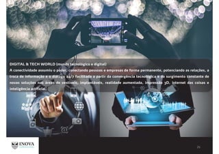 DIGITAL & TECH WORLD (mundo tecnológico e digital)
A conectividade assumiu o poder, conectando pessoas e empresas de forma permanente, potenciando as relações, a
troca de informação e o diálogo 24/7 facilitada a partir da convergência tecnológica e do surgimento constante de
novas soluções nas áreas de vestíveis, implantáveis, realidade aumentada, impressão 3D, internet das coisas e
inteligência artificial.
 
