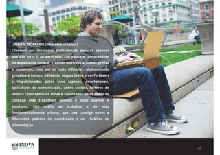 URBAN NOMADS (nômades urbanos)
Crescem nos mercados profissionais aquelas pessoas
que não há o ir ao escritório, tão pouco o cumprimento
do expediente normal. Usando mochilas e pastas griffes
e modernas, com um ar mais informal, abandonando
gravatas e ternos, adotando roupas leves e confortáveis
e impulsionados pelos seus laptops, smartphones,
aplicativos de comunicação, redes sociais, leitores de
música conectados na cloud e suportados pelas redes de
conexão eles trabalham quando e onde querem e
precisam. Um estilo de trabalho e de vida
fundamentalmente urbano, que traz consigo novos e
diferentes padrões de mobilidade e de hábitos de
alimentação.
 
