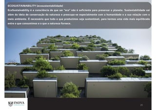 ECOSUSTAINABILITY (ecosustentabilidade)
EcoSustainability é a consciência de que ser "eco" não é suficiente para preservar o planeta. Sustentabilidade vai
além da ideia de conservação da natureza e preocupa-se especialmente com a humanidade e a sua relação com o
meio ambiente. É necessário que tudo o que produzimos seja sustentável, para termos uma vida mais equilibrada
entre o que consumimos e o que a natureza fornece.
 