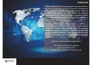 A INOVA CONSULTING é uma empresa global, com matriz no Brasil e
presença na Europa e EUA, que atua na consultoria e treinamento de
futuro, tendências e inovação estratégica para a gestão. Através do
conhecimento dos cenários, das megatendências, das tendências
comportamentais e das tendências de negócio, produzem-se insights
aplicáveis aos negócios, com DNA inovador e forte orientação ao
futuro.
Tem como grandes áreas de atuação mapear e identificar as
transformações que ocorrerão no futuro (futurismo), através do estudo
e análise dos movimentos prospectivos (foresight) e das tendências
emergentes (coolhunting) e promover a gestão da inovação como
vantagem competitiva sustentável, através de melhorias permanentes
e consistentes no negócio, que asseguram o resultado e a perenidade
das empresas.
Criadora do conceito de gestão TrendsInnovation.
Para mais informações visite o nosso site
www.inovaconsulting.com.br
ou fale conosco contato@inovaconsulting.com.br
SOBRE NÓS
 