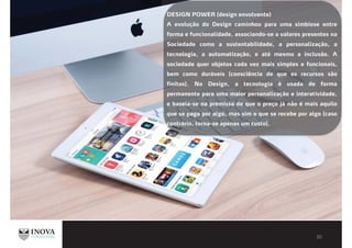 DESIGN POWER (design envolvente)
A evolução do Design caminhou para uma simbiose entre
forma e funcionalidade, associando-se a valores presentes na
Sociedade como a sustentabilidade, a personalização, a
tecnologia, a automatização, e até mesmo a inclusão. A
sociedade quer objetos cada vez mais simples e funcionais,
bem como duráveis (consciência de que os recursos são
finitos). No Design, a tecnologia é usada de forma
permanente para uma maior personalização e interatividade,
e baseia-se na premissa de que o preço já não é mais aquilo
que se paga por algo, mas sim o que se recebe por algo (caso
contrário, torna-se apenas um custo).
 