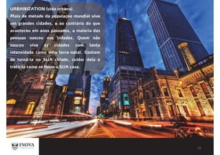 URBANIZATION (vida urbana)
Mais de metade da população mundial vive
em grandes cidades, e ao contrário do que
aconteceu em anos passados, a maioria das
pessoas nasceu nas cidades. Quem não
nasceu vive as cidades com tanta
intensidade como uma terra-natal. Gostam
de torná-la na SUA cidade, cuidar dela e
tratá-la como se fosse a SUA casa.
 