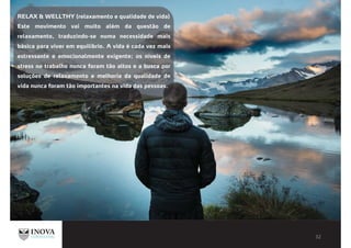 RELAX & WELLTHY (relaxamento e qualidade de vida)
Este movimento vai muito além da questão de
relaxamento, traduzindo-se numa necessidade mais
básica para viver em equilíbrio. A vida é cada vez mais
estressante e emocionalmente exigente; os níveis de
stress no trabalho nunca foram tão altos e a busca por
soluções de relaxamento e melhoria da qualidade de
vida nunca foram tão importantes na vida das pessoas.
 