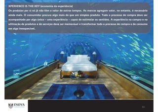 XPERIENCE IS THE KEY (economia da experiência)
Os produtos por si só já não têm o valor de outros tempos. As marcas agregam valor, no entanto, é necessário
ainda mais. O consumidor procura algo mais do que um simples produto. Todo o processo de compra deve ser
acompanhado por algo único – uma experiência – capaz de estimular os sentidos. A experiência na compra e na
utilização de produtos e de serviços deve ser memorável e transformar todo o processo de compra e de consumo
em algo inesquecível.
 