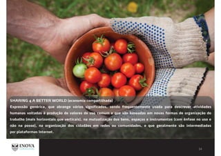 SHARING 4 A BETTER WORLD (economia compartilhada)
Expressão genérica, que abrange vários significados, sendo frequentemente usada para descrever atividades
humanas voltadas à produção de valores de uso comum e que são baseadas em novas formas de organização do
trabalho (mais horizontais que verticais), na mutualização dos bens, espaços e instrumentos (com ênfase no uso e
não na posse), na organização dos cidadãos em redes ou comunidades, e que geralmente são intermediadas
por plataformas Internet.
 