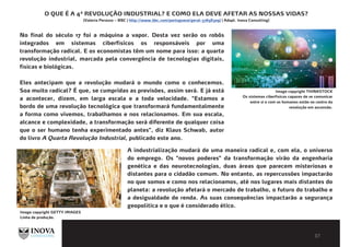 BIBLIOGRAFIA E LEITURAS
COMPLEMENTARESO QUE É A 4ª REVOLUÇÃO INDUSTRIAL? E COMO ELA DEVE AFETAR AS NOSSAS VIDAS?
(Valeria Perasso – BBC | http://www.bbc.com/portuguese/geral-37658309) | Adapt. Inova Consulting)
No final do século 17 foi a máquina a vapor. Desta vez serão os robôs
integrados em sistemas ciberfísicos os responsáveis por uma
transformação radical. E os economistas têm um nome para isso: a quarta
revolução industrial, marcada pela convergência de tecnologias digitais,
físicas e biológicas.
Eles antecipam que a revolução mudará o mundo como o conhecemos.
Soa muito radical? É que, se cumpridas as previsões, assim será. E já está
a acontecer, dizem, em larga escala e a toda velocidade. "Estamos a
bordo de uma revolução tecnológica que transformará fundamentalmente
a forma como vivemos, trabalhamos e nos relacionamos. Em sua escala,
alcance e complexidade, a transformação será diferente de qualquer coisa
que o ser humano tenha experimentado antes", diz Klaus Schwab, autor
do livro A Quarta Revolução Industrial, publicado este ano.
Image copyright THINKSTOCK
Os sistemas ciberfísicos capazes de se comunicar
entre si e com os humanos estão no centro da
revolução em ascensão.
A industrialização mudará de uma maneira radical e, com ela, o universo
do emprego. Os "novos poderes" da transformação virão da engenharia
genética e das neurotecnologias, duas áreas que parecem misteriosas e
distantes para o cidadão comum. No entanto, as repercussões impactarão
no que somos e como nos relacionamos, até nos lugares mais distantes do
planeta: a revolução afetará o mercado de trabalho, o futuro do trabalho e
a desigualdade de renda. As suas consequências impactarão a segurança
geopolítica e o que é considerado ético.
Image copyright GETTY IMAGES
Linha de produção.
 