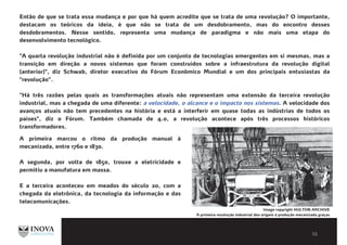BIBLIOGRAFIA E LEITURAS
COMPLEMENTARESEntão de que se trata essa mudança e por que há quem acredite que se trata de uma revolução? O importante,
destacam os teóricos da ideia, é que não se trata de um desdobramento, mas do encontro desses
desdobramentos. Nesse sentido, representa uma mudança de paradigma e não mais uma etapa do
desenvolvimento tecnológico.
"A quarta revolução industrial não é definida por um conjunto de tecnologias emergentes em si mesmas, mas a
transição em direção a novos sistemas que foram construídos sobre a infraestrutura da revolução digital
(anterior)", diz Schwab, diretor executivo do Fórum Econômico Mundial e um dos principais entusiastas da
"revolução”.
"Há três razões pelas quais as transformações atuais não representam uma extensão da terceira revolução
industrial, mas a chegada de uma diferente: a velocidade, o alcance e o impacto nos sistemas. A velocidade dos
avanços atuais não tem precedentes na história e está a interferir em quase todas as indústrias de todos os
países", diz o Fórum. Também chamada de 4.0, a revolução acontece após três processos históricos
transformadores.
Image copyright HULTON ARCHIVE
A primeira revolução industrial deu origem à produção mecanizada graças
a novidades como o motor a vapor.
A primeira marcou o ritmo da produção manual à
mecanizada, entre 1760 e 1830.
A segunda, por volta de 1850, trouxe a eletricidade e
permitiu a manufatura em massa.
E a terceira aconteceu em meados do século 20, com a
chegada da eletrônica, da tecnologia da informação e das
telecomunicações.
 