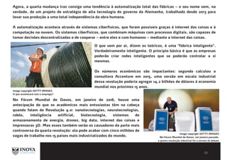 BIBLIOGRAFIA E LEITURAS
COMPLEMENTARES
Agora, a quarta mudança traz consigo uma tendência à automatização total das fábricas – o seu nome vem, na
verdade, de um projeto de estratégia de alta tecnologia do governo da Alemanha, trabalhado desde 2013 para
levar sua produção a uma total independência da obra humana.
A automatização acontece através de sistemas ciberfísicos, que foram possíveis graças à internet das coisas e à
computação na nuvem. Os sistemas ciberfísicos, que combinam máquinas com processos digitais, são capazes de
tomar decisões descentralizadas e de cooperar – entre eles e com humanos – mediante a internet das coisas.
O que vem por aí, dizem os teóricos, é uma "fábrica inteligente".
Verdadeiramente inteligente. O princípio básico é que as empresas
poderão criar redes inteligentes que se poderão controlar a si
mesmas.
Os números econômicos são impactantes: segundo calculou a
consultora Accenture em 2015, uma versão em escala industrial
dessa revolução poderia agregar 14,2 bilhões de dólares à economia
mundial nos próximos 15 anos.
Image copyright GETTY IMAGES
O que acontecerá com o emprego?
No Fórum Mundial de Davos, em janeiro de 2016, houve uma
antecipação do que os académicos mais entusiastas têm na cabeça
quando falam de Revolução 4.0: nanotecnologias, neurotecnologias,
robôs, inteligência artificial, biotecnologia, sistemas de
armazenamento de energia, drones, big data, internet das coisas e
impressoras 3D. Mas esses também serão os causadores da parte mais
controversa da quarta revolução: ela pode acabar com cinco milhões de
vagas de trabalho nos 15 países mais industrializados do mundo.
Image copyright GETTY IMAGES
No Fórum Mundial de Davos, em janeiro passado,
a quarta revolução industrial foi a estrela do debate
 