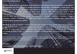 Introdução e Enquadramento
Na última década cada vez mais empresas se têm dedicado ao tema do futuro. Empresas e profissionais de referência
têm trabalhado para afirmar o tema no mundo empresarial. Now and Next, TrendWatching, Science of the Time,
Trend Hunter, Cool Hunter, Springwise, Brain Reserve ou Shaping Tomorrow, apenas para enumerar as mais
representativas, mas também grandes consultoras como Accenture, BCG, McKinsey entre outras e muitas
Universidades e Centros Associados ao mundo acadêmico têm dado passos significativos e contribuições elevadas ao
tema do futuro (ou tecnicamente chamado de prospectiva e foresight). Professores, consultores, bloggers,
jornalistas, designers, marketeers, etc., estão mais atentos ao tema e mais antenados sobre o que o futuro
representa para a mudança dos negócios.
Resultado de 5 anos de pesquisa e trabalho, este documento inaugura um novo capítulo sobre o futuro, ao permitir
calcular, de forma exata, o quanto uma empresa está preparada para o que aí vem. É um contributo para, ao conhecer
o índice de preparo para o futuro, sensibilizar todos (empresas, universidades, profissionais) para a absoluta
necessidade de adotar o Futuro, as Tendências e a Inovação (TrendsInnovation) como prioridade estratégica para o
negócio.
Além da nossa área de pesquisa e desenvolvimento (Inova Consulting DPC: Direção de Pesquisa e Conteúdos), várias fontes foram utilizadas na elaboração e validação do
conteúdo aqui apresentado. Desde empresas dedicadas ao tema, consultoras renomadas, autores e professores reconhecidos no tema e publicações referência – Now and Next,
World Economic Forum, Harvard Business School, Stanford University.
Boa leitura.
Luís Rasquilha | CEO | Inova Consulting + Inova Business School
 