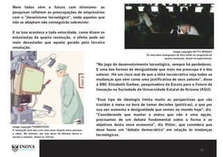 BIBLIOGRAFIA E LEITURAS
COMPLEMENTARES
Nem todos vêm o futuro com otimismo: as
pesquisas refletem as preocupações de empresários
com o "darwinismo tecnológico", onde aqueles que
não se adaptam não conseguirão sobreviver.
E se isso acontece a toda velocidade, como dizem os
entusiastas da quarta revolução, o efeito pode ser
mais devastador que aquele gerado pela terceira
revolução.
Image copyright THINKSTOCK
A revolução terá que criar uma nova relação entre pessoas
e robôs. No entanto, por trás disso há dilemas éticos e
sociais a resolver, dizem os críticos.
"No jogo do desenvolvimento tecnológico, sempre há perdedores.
E uma das formas de desigualdade que mais me preocupa é a dos
valores. Há um risco real de que a elite tecnocrática veja todos as
mudanças que vêm como uma justificativa de seus valores", disse
à BBC Elizabeth Garbee, pesquisadora da Escola para o Futuro da
Inovação na Sociedade da Universidade Estatal do Arizona (ASU).
"Esse tipo de ideologia limita muito as perspectivas que são
trazidas à mesa na hora de tomar decisões (políticas), o que por
sua vez aumenta a desigualdade que vemos no mundo hoje", diz.
"Considerando que manter o status quo não é uma opção,
precisamos de um debate fundamental sobre a forma e os
objetivos desta nova economia", diz Ritter, que considera que
deve haver um "debate democrático" em relação às mudanças
tecnológicas.
Image copyright GETTY IMAGES
Os mercados emergentes da Ásia estão na vanguarda da
quarta revolução, dizem os especialistas
 