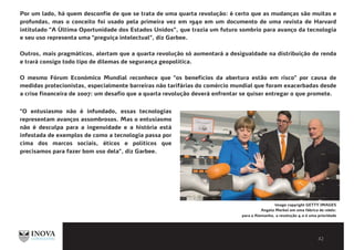 BIBLIOGRAFIA E LEITURAS
COMPLEMENTARESPor um lado, há quem desconfie de que se trata de uma quarta revolução: é certo que as mudanças são muitas e
profundas, mas o conceito foi usado pela primeira vez em 1940 em um documento de uma revista de Harvard
intitulado ”A Última Oportunidade dos Estados Unidos”, que trazia um futuro sombrio para avanço da tecnologia
e seu uso representa uma "preguiça intelectual", diz Garbee.
Outros, mais pragmáticos, alertam que a quarta revolução só aumentará a desigualdade na distribuição de renda
e trará consigo todo tipo de dilemas de segurança geopolítica.
O mesmo Fórum Económico Mundial reconhece que "os benefícios da abertura estão em risco" por causa de
medidas protecionistas, especialmente barreiras não tarifárias do comércio mundial que foram exacerbadas desde
a crise financeira de 2007: um desafio que a quarta revolução deverá enfrentar se quiser entregar o que promete.
Image copyright GETTY IMAGES
Angela Merkel em uma fábrica de robôs:
para a Alemanha, a revolução 4.0 é uma prioridade
"O entusiasmo não é infundado, essas tecnologias
representam avanços assombrosos. Mas o entusiasmo
não é desculpa para a ingenuidade e a história está
infestada de exemplos de como a tecnologia passa por
cima dos marcos sociais, éticos e políticos que
precisamos para fazer bom uso dela", diz Garbee.
 