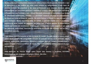 Nunca como hoje a curiosidade empresarial sobre o futuro foi tão grande. Entender o que
se aproxima e o que poderá ser visto como ameaça ou oportunidade é hoje fator de
atenção cuidada de empresas e de seus profissionais mais atentos. Existem várias
metodologias que permitem antecipar e identificar o futuro. São metodologias aplicáveis
à Prospectiva e ao Foresight e que, através de sinais existentes na sociedade e nas fontes
de informação (publicações, estudos, ...), permitem construir um mapa de entendimento
do futuro em todas as áreas de negócio. Do latim futūrus, o futuro é o que está por vir e
para acontecer. Numa hipotética linha do tempo, o passado (aquilo que já aconteceu)
encontra-se atrás (antes) do presente, ao passo que o futuro aparece à frente/depois
(aquilo que ainda não aconteceu). O futuro, por conseguinte, é uma conjectura que pode
ser calculada, especulada, teorizada ou antecipada de acordo com os dados que se têm a
uma altura concreta.
E por futuro maioritariamente se fala na noção de tempo. Ou seja, tempo e futuro andam
juntos desde sempre. Na antiguidade clássica, no passado recente ou no presente, vários
autores, professores, pensadores, filósofos e curiosos dedicam tempo e conhecimento e
tentar entender o futuro e o tempo do futuro. Mas como podemos definir o futuro? E o que
ele significa?
Pela definição de Patrick Dixon sobre futuro (ele montou o acrônimo FUTURE)
entendemos os seis eixos que compõem o futuro. São eles:
 