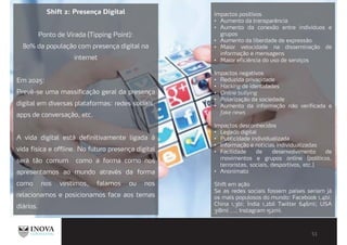 Shift 2: Presença Digital
Ponto de Virada (Tipping Point):
80% da população com presença digital na
internet
Em 2025:
Prevê-se uma massificação geral da presença
digital em diversas plataformas: redes sociais,
apps de conversação, etc.
A vida digital está definitivamente ligada à
vida física e offline. No futuro presença digital
será tão comum como a forma como nos
apresentamos ao mundo através da forma
como nos vestimos, falamos ou nos
relacionamos e posicionamos face aos temas
diários.
Impactos positivos
Aumento da transparência
Aumento da conexão entre indivíduos e
grupos
Aumento da liberdade de expressão
Maior velocidade na disseminação de
informação e mensagens
Maior eficiência do uso de serviços
Impactos negativos
Reduzida privacidade
Hacking de identidades
Onilne bullying
Polarização da sociedade
Aumento da informação não verificada e
fake news
Impactos desconhecidos
Legado digital
Publicidade individualizada
Informação e noticias individualizadas
Facilidade de desenvolvimento de
movimentos e grupos online (políticos,
terroristas, sociais, desportivos, etc.)
Anonimato
Shift em ação
Se as redes sociais fossem países seriam já
os mais populosos do mundo: Facebook 1,4bi;
China 1,3bi; Índia 1,2bil Twitter 646mi; USA
318mi ...; Instagram 152mi.
 