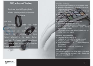 Shift 4: Internet Vestível
Ponto de Virada (Tipping Point):
10% da população utilizará roupa
conectada
Em 2025:
A tecnologia é cada vez mais
personalizada e ajustada às
necessidades de cada um. Hoje
encontramos a tecnologia no bolso
(smart phones) e no pulso (smart
watches). Em breve estará massificada
em tudo o que vestimos e utilizamos
(roupa e acessórios).
Impactos positivos
Maior proação na área da saúde e bem estar
Maior autossuficiência e total personalização
Medicina auto gerenciável
Melhor tomada de decisão relativa ao
individuo (alimentação, esporte, etc.)
Redução de pessoas desaparecidas (idosos,
crianças, etc.)
Impactos negativos
Vigilância permanente dos cidadãos
Segurança de dados mais difícil
Maior dificuldade de isolamento escapes
Manutenção de materiais com maior
regularidade e custo
Dificuldade dos mais velhos/resistentes em
aceitar o seu uso regular
Impactos desconhecidos
Identificação em real-time
Mudança na interação humana e pessoal
Acesso universal à informação pessoal
Relacionamentos e monitoramentos
profissionais
Desconectar e continuar a vida diária
Shift em ação
70 milhões de relógios já estão sendo utilizados
com esse número a subir para 512 milhões nos
próximos anos (Gartner).
 