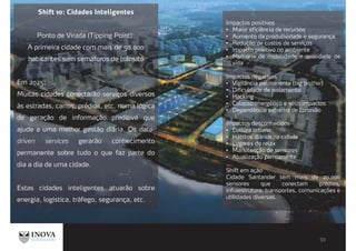 Shift 10: Cidades Inteligentes
Ponto de Virada (Tipping Point):
A primeira cidade com mais de 50.000
habitantes sem semáforos de trânsito
Em 2025:
Muitas cidades conectarão serviços diversos
às estradas, carros, prédios, etc. numa lógica
de geração de informação preditiva que
ajude a uma melhor gestão diária. Os data-
driven services gerarão conhecimento
permanente sobre tudo o que faz parte do
dia a dia de uma cidade.
Estas cidades inteligentes atuarão sobre
energia, logística, tráfego, segurança, etc.
Impactos positivos
Maior eficiência de recursos
Aumento da produtividade e segurança
Redução de custos de serviços
Impacto positivo no ambiente
Melhoria de mobilidade e qualidade de
vida
Impactos negativos
Vigilância permanente (big brother)
Dificuldade de isolamento
Hacking
Colapso energético e seus impactos
Dependência extrema de conexão
Impactos desconhecidos
Cultura urbana
Hábitos diários na cidade
Lugares de relax
Manutenção de sensores
Atualização permanente
Shift em ação
Cidade Santander tem mais de 20.000
sensores que conectam prédios,
infraestrutura, transportes, comunicações e
utilidades diversas.
 