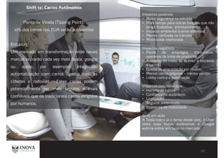 Shift 12: Carros Autônomos
Ponto de Virada (Tipping Point):
10% dos carros nos EUA serão autônomos
Em 2025:
Um mercado em transformação onde novas
marcas entrarão cada vez mais (tesla, google
ou apple, por exemplo) integrando
automatização com carros ligados com as
cidades e rodovias. Estes carros podem
potencialmente ser mais seguros e mais
confiáveis que os tradicionais carros dirigidos
por humanos.
Impactos positivos
Maior segurança na estrada
Mais tempo para outras funções que não
dirigir (trabalhar, entretenimento, ...)
Impacto ambiental (carros elétricos)
Menos confusão no trânsito
Mobilidade melhorada
Impactos negativos
Perda de empregos (motoristas,
operários de linha de produção, ...)
Aumento do custo de acesso a estradas
e carros
Queda de arrecadação por multas
Menos carros próprios – menos vendas
Lobby contra a automação
Impactos desconhecidos
Hacking de carros
Confiança no autônomo
Legislação
Seguros automóveis
Economia da mobilidade
Shift em ação
A Tesla lidera já o tema desde 2015, o Uber
testa suas frotas autônomas e Google
estima entrar em 2020 no mercado.
 