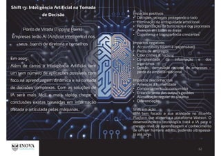 Shift 13: Inteligência Artificial na Tomada
de Decisão
Ponto de Virada (Tipping Point):
Empresas terão AI (Artificial Intelligence) nos
seus boards de diretoria e conselhos
Em 2025:
Além de carros a Inteligência Artificial tem
um sem número de aplicações possíveis com
foco na aprendizagem dinâmica e na tomada
de decisões complexas. Com as soluções de
IA será mais fácil e mais rápido chegar a
conclusões exatas baseadas em informação
tratada e articulada pelas máquinas.
Impactos positivos
Decisões racionais protegendo o todo
Eliminação da ambiguidade emocional
Reorganização da burocracia e dos processos
Avanços em todas as áreas
Compliance e transparência crescentes
Impactos negativos
Accountability (quem é responsável)
Perda de empregos
Ciber crimes & hacking
Complexidade da informação e dos
algoritmos
Gestão demasiada racional de empresas –
perda da empatia relacional
Impactos desconhecidos
Ameaças à humanidade
Comportamento do consumidor
Entendimento dos outputs gerados
Alimentação regular do sistema
Diferenciação
Shift em ação
IBM tem focado a sua atividade no BlueMix
Platform que alimenta a plataforma Watson. O
desenvolvimento tecnológico trará a IA para o
mesmo nível de aprendizagem e conhecimento
de um ser humano adulto, podendo ultrapassá-
lo até 2030.
 