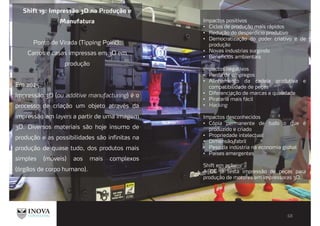 Shift 19: Impressão 3D na Produção e
Manufatura
Ponto de Virada (Tipping Point):
Carros e casas impressas em 3D em
produção
Em 2025:
Impressão 3D (ou additive manufacturing) é o
processo de criação um objeto através da
impressão em layers a partir de uma imagem
3D. Diversos materiais são hoje insumo de
produção e as possibilidades são infinitas na
produção de quase tudo, dos produtos mais
simples (móveis) aos mais complexos
(órgãos de corpo humano).
Impactos positivos
Ciclos de produção mais rápidos
Redução do desperdício produtivo
Democratização do poder criativo e de
produção
Novas industrias surgindo
Benefícios ambientais
Impactos negativos
Perda de empregos
Alinhamento da cadeia produtiva e
compatibilidade de peças
Diferenciação de marcas e qualidade
Pirataria mais fácil
Hacking
Impactos desconhecidos
Cópia permanente de tudo o que é
produzido e criado
Propriedade intelectual
Dimensão fabril
Peso da indústria na economia global
Países emergentes
Shift em ação
A GE já testa impressão de peças para
produção de motores em impressoras 3D.
 