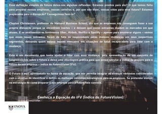 Essa definição simples de futuro deixa-nos algumas reflexões: Estamos prontos para ele? O que temos feito
para preparar nossas empresas, nossas carreiras e, por que não dizer, nossas vidas para esse futuro? Estamos
preparados para a disrupcão? Conseguimos faz -la?
Clayton Christensen, professor da Harvard Business School, diz que as empresas não conseguem fazer a sua
própria disrupç o porque se encontram inertes – e deixam que novos entrantes mudem os mercados em que
atuam. E se analisarmos os fenômenos Uber, Airbnb, Netflix e Spotify – apenas para enumerar alguns – vemos
que esses novos entrantes foram de fato os responsáveis pelas maiores mudanças em seus respectivos
segmentos, deixando quem estava nesses mercados em situações de total incapacidade para lidar com a
mudança.
Este é um documento que tenta ajudar a lidar com essa mudança, pela apresentação de um conjunto de
tangibilizações sobre o futuro e deixa uma abordagem prática para que possa calcular o índice de preparo para o
futuro da sua empresa – índice de FutureVision (iFV).
O Futuro é aqui apresentado na forma de equação, que nos permite integrar as diversas vertentes consideradas
com o objetivo de identificar e definir os melhores caminhos estratégicos para as empresas. Se pretender evoluir
na estratégia de como preparar a sua empresa para o futuro fale conosco.
Conheça a Equação do iFV (Índice de FutureVision):
 