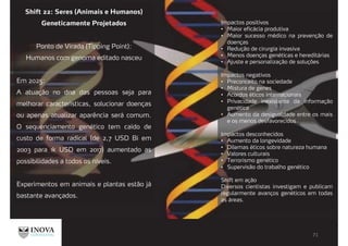 Shift 22: Seres (Animais e Humanos)
Geneticamente Projetados
Ponto de Virada (Tipping Point):
Humanos com genoma editado nasceu
Em 2025:
A atuação no dna das pessoas seja para
melhorar características, solucionar doenças
ou apenas atualizar aparência será comum.
O sequenciamento genético tem caído de
custo de forma radical (de 2,7 USD Bi em
2003 para 1k USD em 2017) aumentado as
possibilidades a todos os níveis.
Experimentos em animais e plantas estão já
bastante avançados.
Impactos positivos
Maior eficácia produtiva
Maior sucesso médico na prevenção de
doenças
Redução de cirurgia invasiva
Menos doenças genéticas e hereditárias
Ajuste e personalização de soluções
Impactos negativos
Preconceito na sociedade
Mistura de genes
Acordos éticos internacionais
Privacidade inexistente da informação
genética
Aumento da desigualdade entre os mais
e os menos desfavorecidos
Impactos desconhecidos
Aumento da longevidade
Dilemas éticos sobre natureza humana
Valores culturais
Terrorismo genético
Supervisão do trabalho genético
Shift em ação
Diversos cientistas investigam e publicam
regularmente avanços genéticos em todas
as áreas.
 
