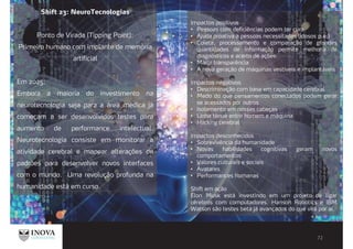 Shift 23: NeuroTecnologias
Ponto de Virada (Tipping Point):
Primeiro humano com implante de memória
artificial
Em 2025:
Embora a maioria do investimento na
neurotecnologia seja para a área médica já
começam a ser desenvolvidos testes para
aumento de performance intelectual.
Neurotecnologia consiste em monitorar a
atividade cerebral e mapear alterações de
padrões para desenvolver novos interfaces
com o mundo. Uma revolução profunda na
humanidade está em curso.
Impactos positivos
Pessoas com deficiências podem ter cura
Ajuda proativa a pessoas necessitadas (idosos p.e.)
Coleta, processamento e comparação de grandes
quantidades de informação permite melhoria de
diagnósticos e acerto de ações
Maior transparência
A nova geração de máquinas vestíveis e implantáveis
Impactos negativos
Descriminação com base em capacidade cerebral
Medo do que pensamentos conectados podem gerar
se acessados por outros
Isolamento em nossas cabeças
Linha ténue entre homem e máquina
Hacking cerebral
Impactos desconhecidos
Sobrevivência da humanidade
Novas habilidades cognitivas geram novos
comportamentos
Valores culturais e sociais
Avatares
Performances humanas
Shift em ação
Elon Musk está investindo em um projeto de ligar
cérebros com computadores. Hanson Robotics e IBM
Watson são testes beta já avançados do que virá por aí.
 